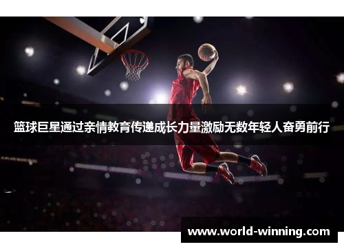 篮球巨星通过亲情教育传递成长力量激励无数年轻人奋勇前行