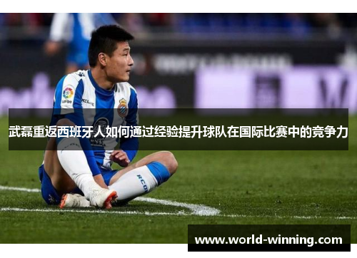 武磊重返西班牙人如何通过经验提升球队在国际比赛中的竞争力