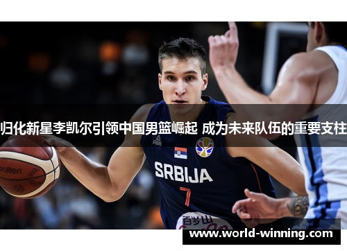 归化新星李凯尔引领中国男篮崛起 成为未来队伍的重要支柱