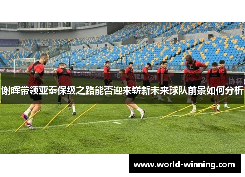 谢晖带领亚泰保级之路能否迎来崭新未来球队前景如何分析